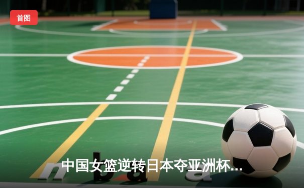 中国女篮逆转日本夺亚洲杯冠军，韩旭独揽26分荣膺MVP